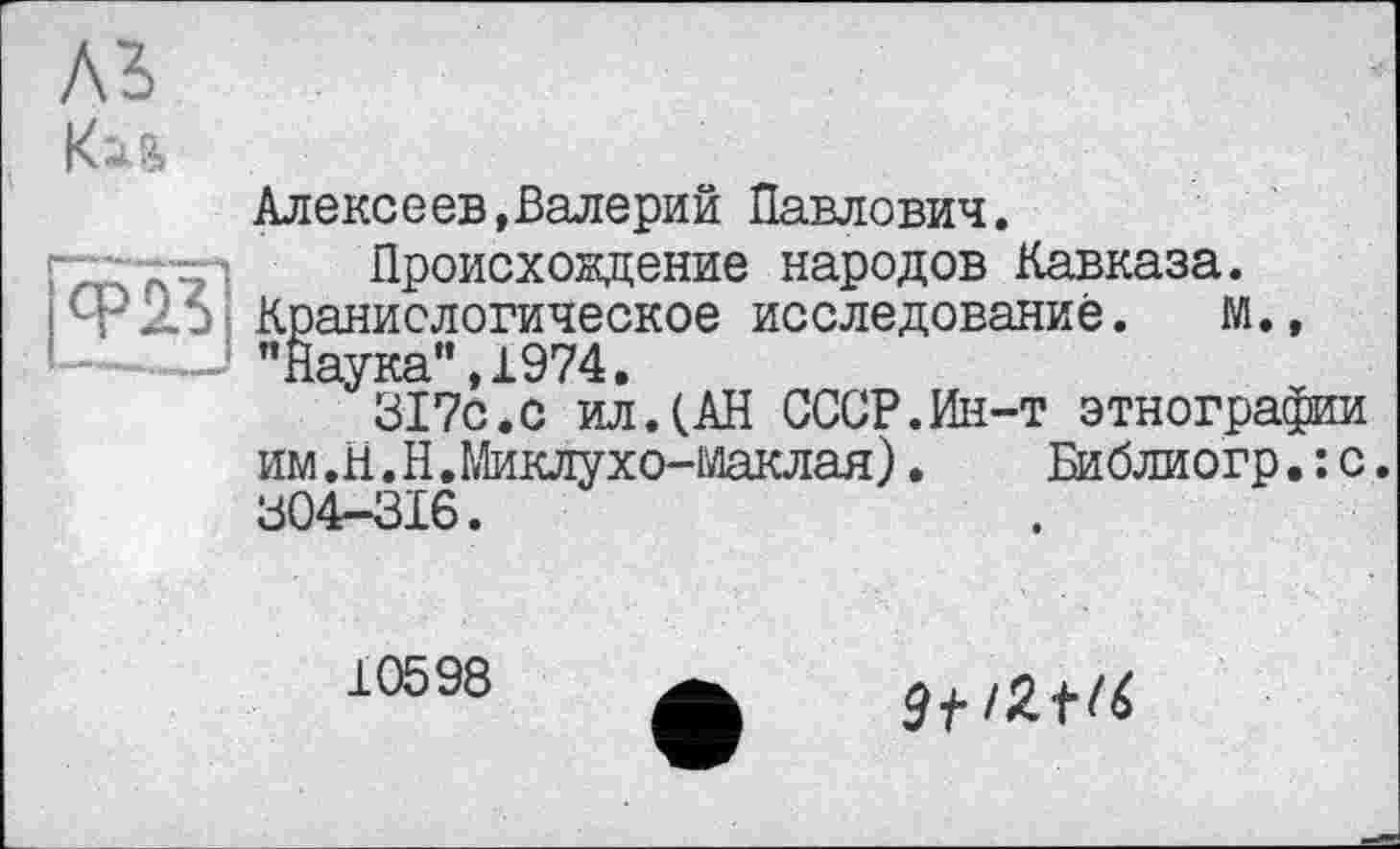 ﻿A3
Ku
Алексeев,Валерий Павлович.
ГТлл'КЭ ' Происхождение народов Кавказа. ф-Хэ Краниологическое исследование. м., !...."Наука”,1974.
317с.с ил.(АН СССР.Ин-т этнографии им.Н.Н.Миклухо-Маклая). Библиогр.:с. 304-316.
10598
3f/Zt(6